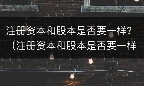 注册资本和股本是否要一样？（注册资本和股本是否要一样的）