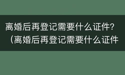离婚后再登记需要什么证件？（离婚后再登记需要什么证件和手续）