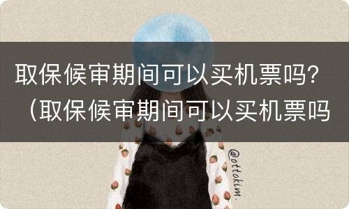 取保候审期间可以买机票吗？（取保候审期间可以买机票吗现在）