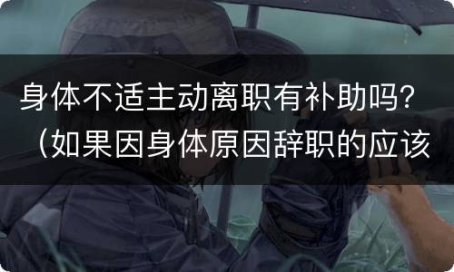 身体不适主动离职有补助吗？（如果因身体原因辞职的应该如何补贴）