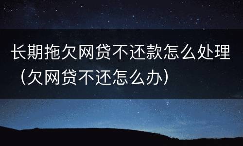 长期拖欠网贷不还款怎么处理（欠网贷不还怎么办）