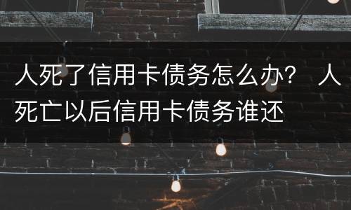 人死了信用卡债务怎么办？ 人死亡以后信用卡债务谁还