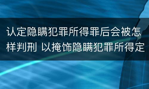 认定隐瞒犯罪所得罪后会被怎样判刑 以掩饰隐瞒犯罪所得定罪判多久
