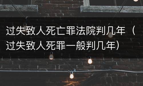 过失致人死亡罪法院判几年（过失致人死罪一般判几年）