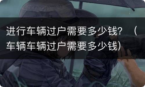 进行车辆过户需要多少钱？（车辆车辆过户需要多少钱）
