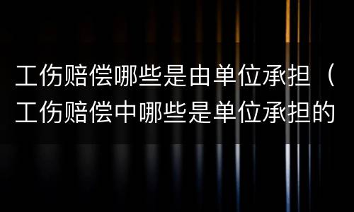 工伤赔偿哪些是由单位承担（工伤赔偿中哪些是单位承担的）