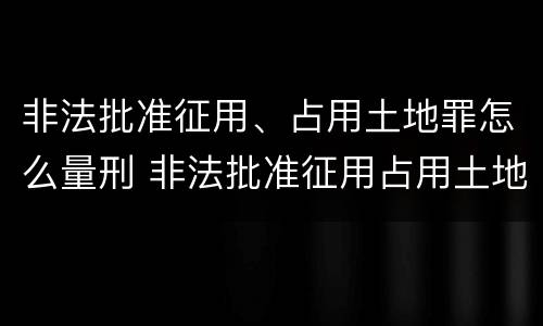 非法批准征用、占用土地罪怎么量刑 非法批准征用占用土地罪立案标准