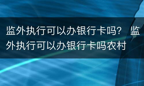 监外执行可以办银行卡吗？ 监外执行可以办银行卡吗农村