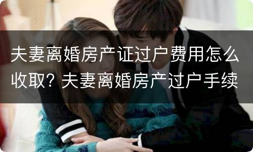 夫妻离婚房产证过户费用怎么收取? 夫妻离婚房产过户手续费