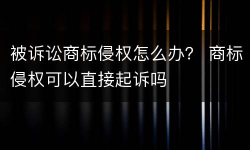 被诉讼商标侵权怎么办？ 商标侵权可以直接起诉吗