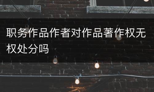 职务作品作者对作品著作权无权处分吗