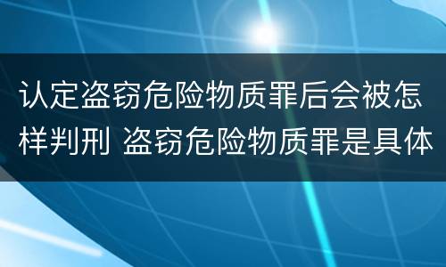 认定盗窃危险物质罪后会被怎样判刑 盗窃危险物质罪是具体危险犯