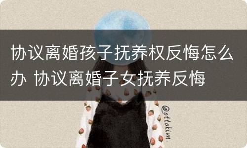 协议离婚孩子抚养权反悔怎么办 协议离婚子女抚养反悔