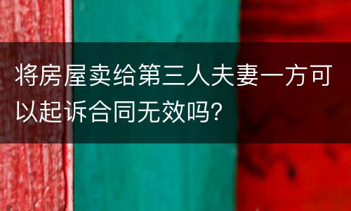 将房屋卖给第三人夫妻一方可以起诉合同无效吗？