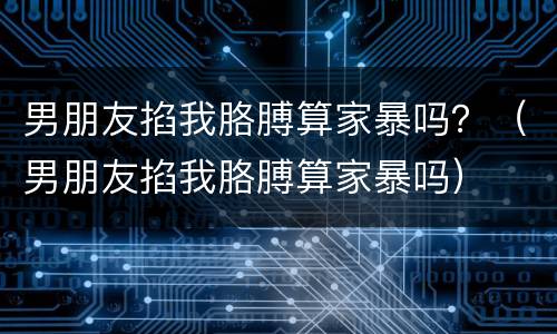 男朋友掐我胳膊算家暴吗？（男朋友掐我胳膊算家暴吗）