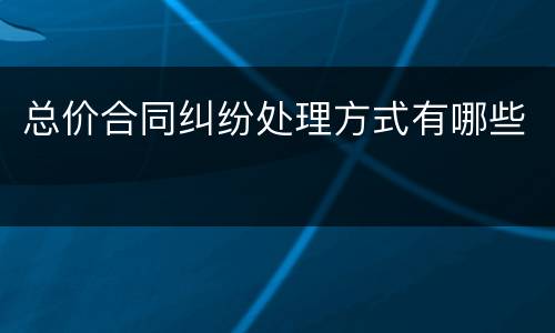 总价合同纠纷处理方式有哪些