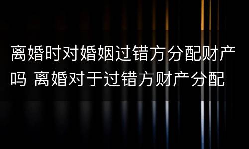 离婚时对婚姻过错方分配财产吗 离婚对于过错方财产分配