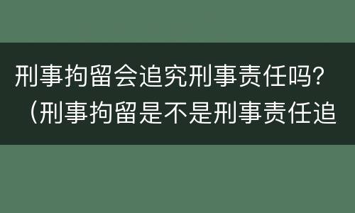 刑事拘留会追究刑事责任吗？（刑事拘留是不是刑事责任追究）