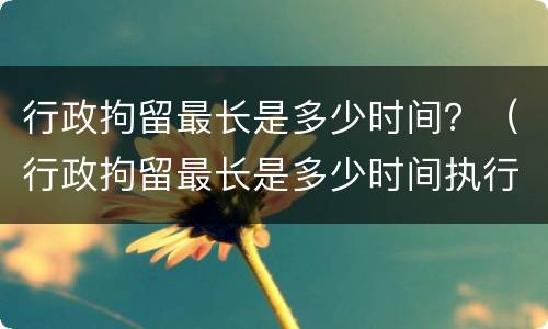 行政拘留最长是多少时间？（行政拘留最长是多少时间执行）