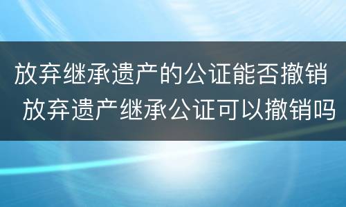 放弃继承遗产的公证能否撤销 放弃遗产继承公证可以撤销吗