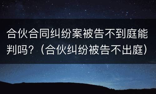 合伙合同纠纷案被告不到庭能判吗?（合伙纠纷被告不出庭）