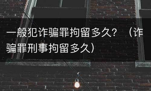 一般犯诈骗罪拘留多久？（诈骗罪刑事拘留多久）