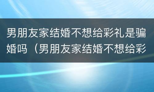 男朋友家结婚不想给彩礼是骗婚吗（男朋友家结婚不想给彩礼是骗婚吗）