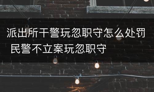 派出所干警玩忽职守怎么处罚 民警不立案玩忽职守