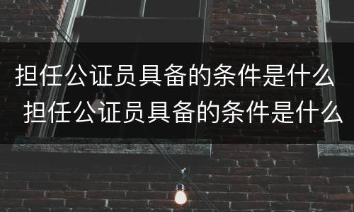 担任公证员具备的条件是什么 担任公证员具备的条件是什么呢