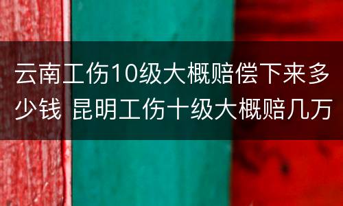 云南工伤10级大概赔偿下来多少钱 昆明工伤十级大概赔几万