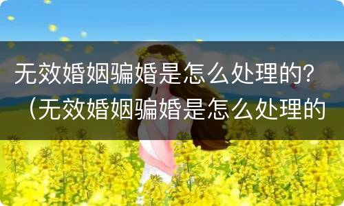 无效婚姻骗婚是怎么处理的？（无效婚姻骗婚是怎么处理的呢）