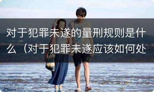 对于犯罪未遂的量刑规则是什么（对于犯罪未遂应该如何处罚）
