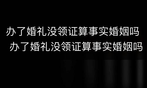 办了婚礼没领证算事实婚姻吗 办了婚礼没领证算事实婚姻吗民法典