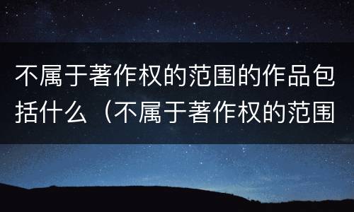 不属于著作权的范围的作品包括什么（不属于著作权的范围的作品包括什么内容）