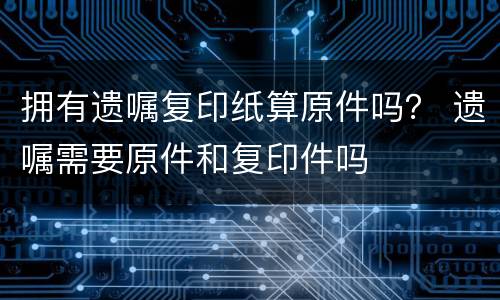 拥有遗嘱复印纸算原件吗？ 遗嘱需要原件和复印件吗