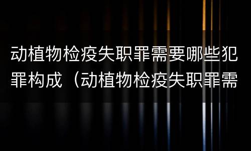 动植物检疫失职罪需要哪些犯罪构成（动植物检疫失职罪需要哪些犯罪构成的证据）
