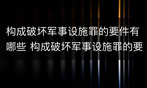 构成破坏军事设施罪的要件有哪些 构成破坏军事设施罪的要件有哪些呢