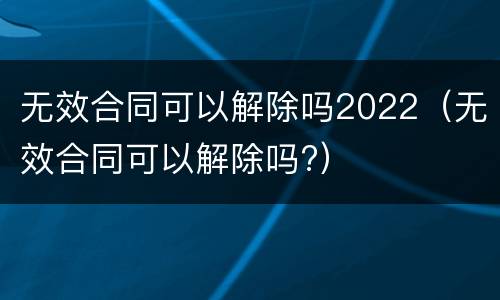 无效合同可以解除吗2022（无效合同可以解除吗?）