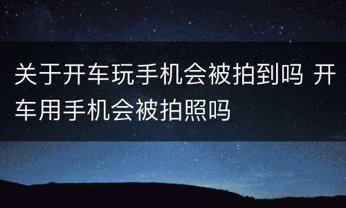 关于开车玩手机会被拍到吗 开车用手机会被拍照吗