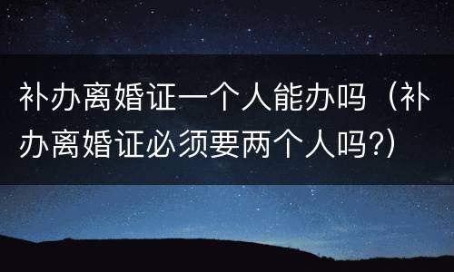 补办离婚证一个人能办吗（补办离婚证必须要两个人吗?）