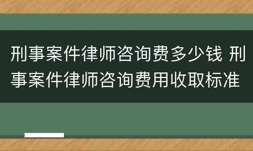 刑事案件律师咨询费多少钱 刑事案件律师咨询费用收取标准
