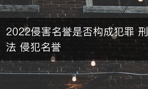 2022侵害名誉是否构成犯罪 刑法 侵犯名誉