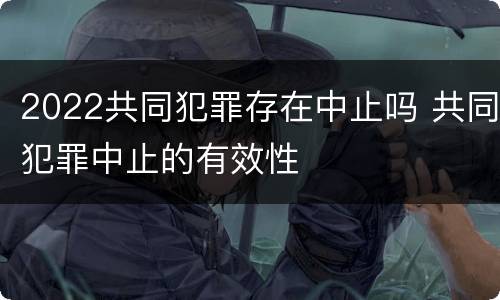 2022共同犯罪存在中止吗 共同犯罪中止的有效性