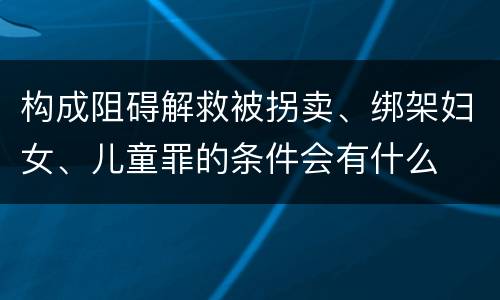 构成阻碍解救被拐卖、绑架妇女、儿童罪的条件会有什么