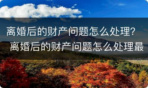 离婚后的财产问题怎么处理？ 离婚后的财产问题怎么处理最好