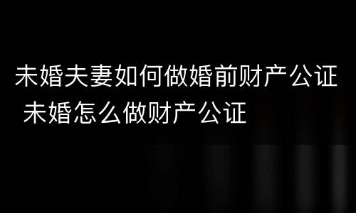 未婚夫妻如何做婚前财产公证 未婚怎么做财产公证