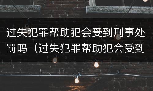 过失犯罪帮助犯会受到刑事处罚吗（过失犯罪帮助犯会受到刑事处罚吗判几年）