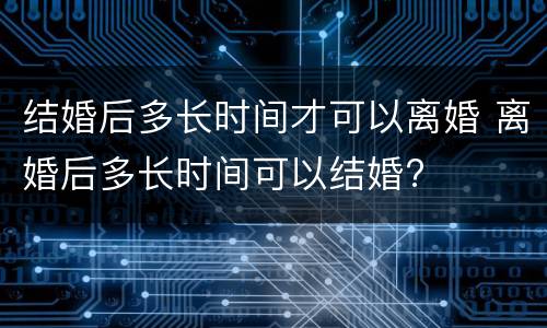 结婚后多长时间才可以离婚 离婚后多长时间可以结婚?