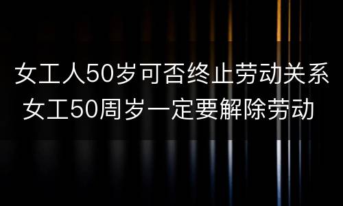 女工人50岁可否终止劳动关系 女工50周岁一定要解除劳动