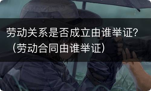 劳动关系是否成立由谁举证？（劳动合同由谁举证）